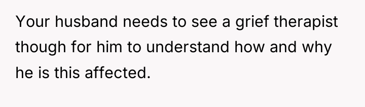 Your husband needs to see a grief therapist though for...