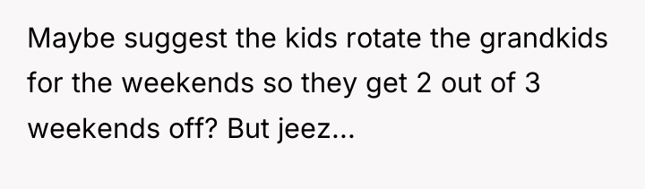 Maybe suggest the kids rotate the grandkids for the weekends...