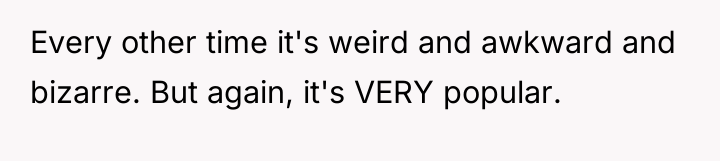 Every other time it's weird and awkward and bizarre. But...