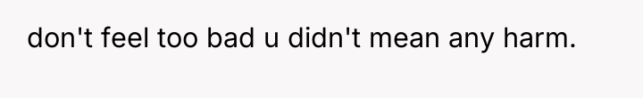 don't feel too bad u didn't mean any harm.