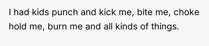 I had kids punch and kick me, bite me, choke...