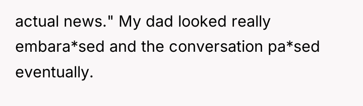 actual news." My dad looked really embara*sed and the conversation...
