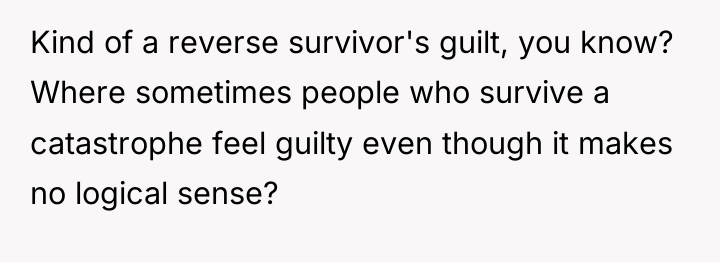 Kind of a reverse survivor's guilt, you know? Where sometimes...
