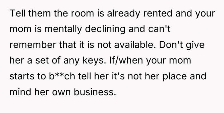 Tell them the room is already rented and your mom...