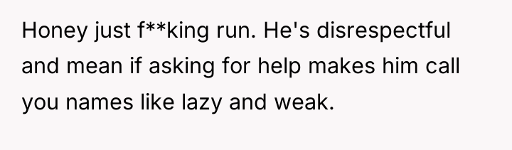 Honey just f**king run. He's disrespectful and mean if asking...