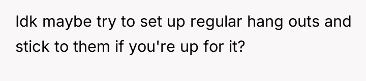 Idk maybe try to set up regular hang outs and...