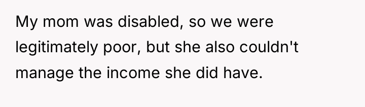 My mom was disabled, so we were legitimately poor, but...