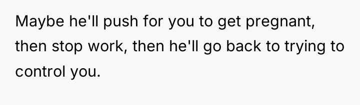 Maybe he'll push for you to get pregnant, then stop...