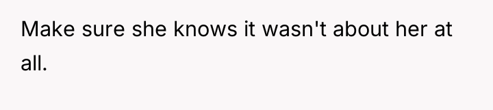 Make sure she knows it wasn't about her at all.