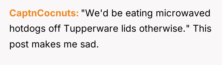 CaptnCocnuts "We'd be eating microwaved hotdogs off Tupperware lids otherwise."...