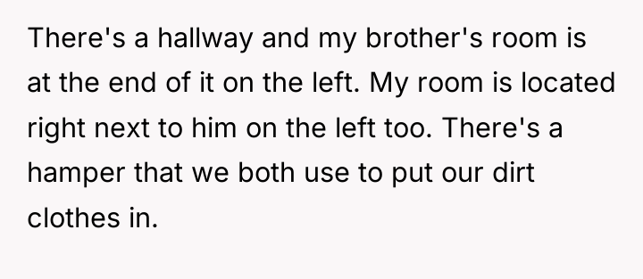 There's a hallway and my brother's room is at the...