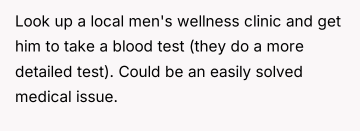 Look up a local men's wellness clinic and get him...