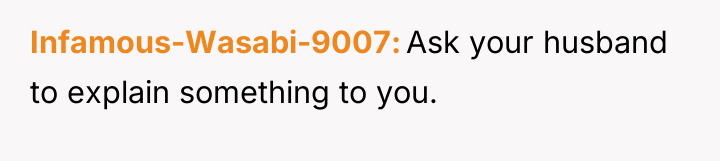 Infamous-Wasabi-9007 Ask your husband to explain something to you.