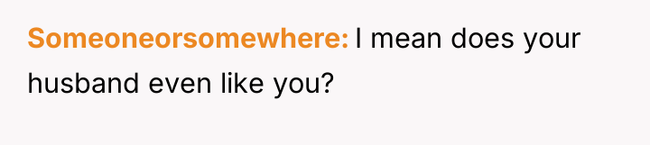 Someoneorsomewhere I mean does your husband even like you?