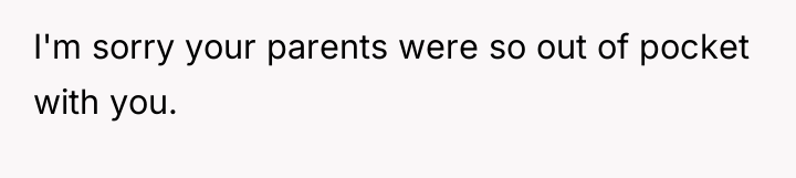 I'm sorry your parents were so out of pocket with...