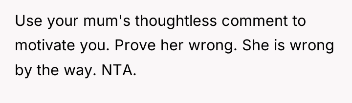 Use your mum's thoughtless comment to motivate you. Prove her...