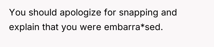 You should apologize for snapping and explain that you were...