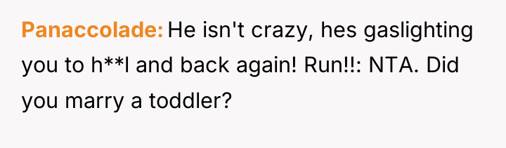 Panaccolade He isn't crazy, hes gaslighting you to h**l and...