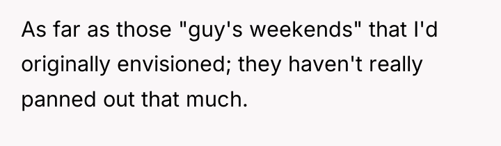 As far as those "guy's weekends" that I'd originally envisioned;...
