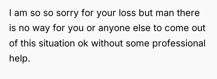 I am so so sorry for your loss but man...