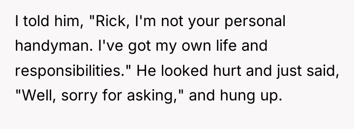 I told him, "Rick, I'm not your personal handyman. I've...