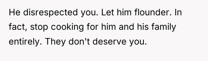 He disrespected you. Let him flounder. In fact, stop cooking...