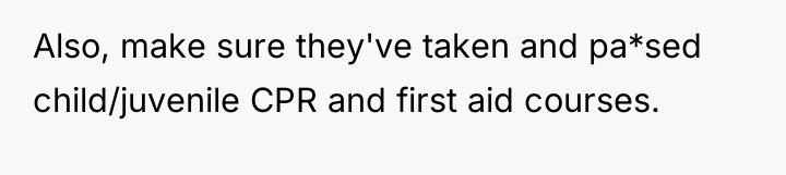 Also, make sure they've taken and pa*sed child/juvenile CPR and...