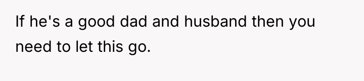 If he's a good dad and husband then you need...