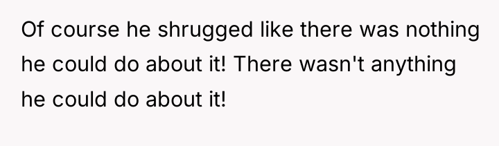 Of course he shrugged like there was nothing he could...