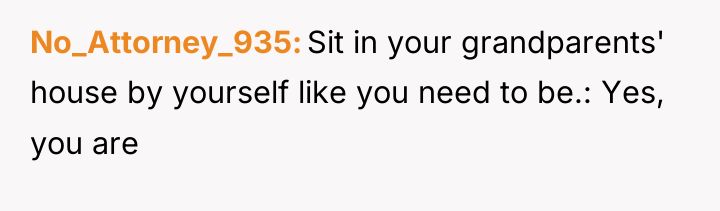 No_Attorney_935 Sit in your grandparents' house by yourself like you...