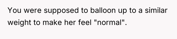 You were supposed to balloon up to a similar weight...
