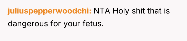 juliuspepperwoodchi NTA Holy shit that is dangerous for your fetus.