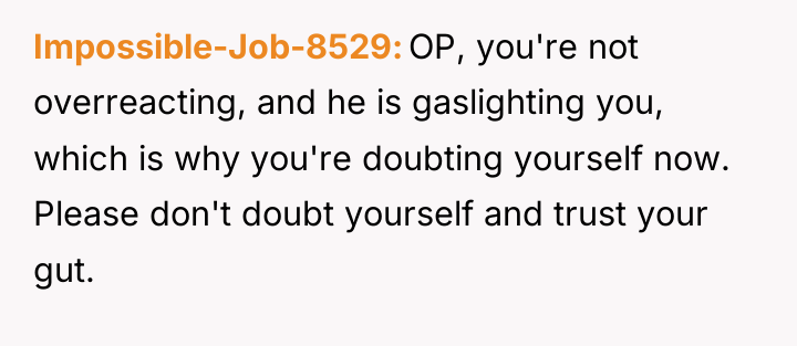 Impossible-Job-8529 OP, you're not overreacting, and he is gaslighting you,...