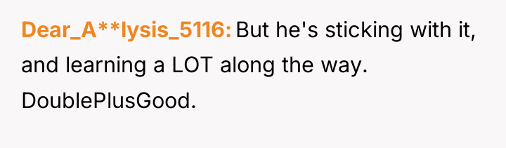 Dear_A**lysis_5116 But he's sticking with it, and learning a LOT...