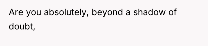 Are you absolutely, beyond a shadow of doubt,