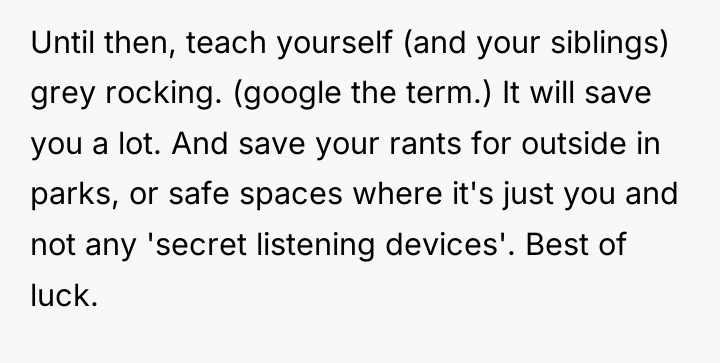 Until then, teach yourself (and your siblings) grey rocking. (google...