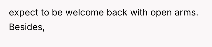 expect to be welcome back with open arms. Besides,