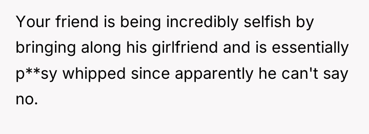 Your friend is being incredibly selfish by bringing along his...