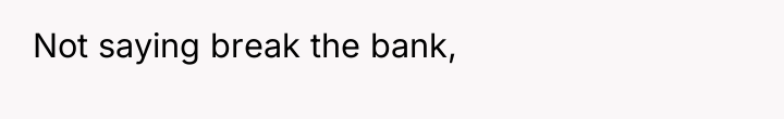 Not saying break the bank,