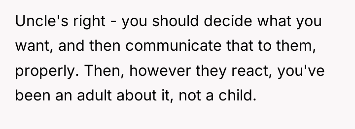 Uncle's right - you should decide what you want, and...