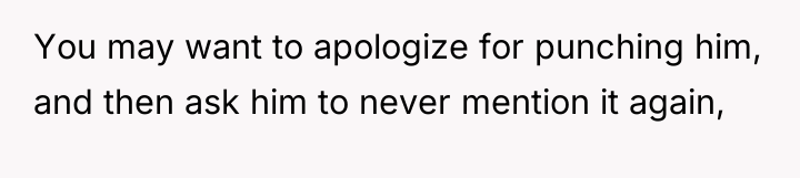 You may want to apologize for punching him, and then...