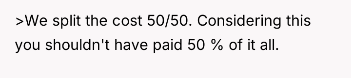 >We split the cost 50/50. Considering this you shouldn't have...