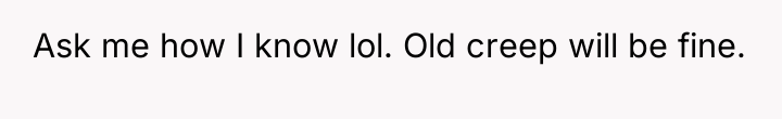 Ask me how I know lol. Old creep will be...