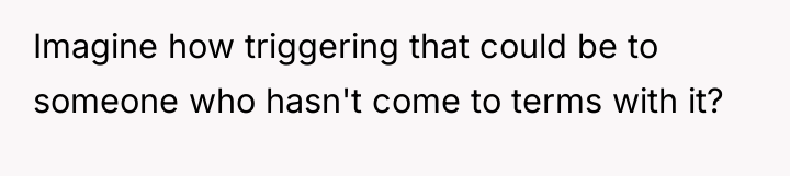 Imagine how triggering that could be to someone who hasn't...