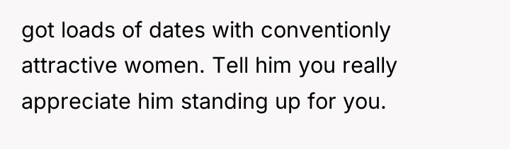 got loads of dates with conventionly attractive women. Tell him...