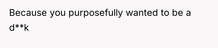 Because you purposefully wanted to be a d**k