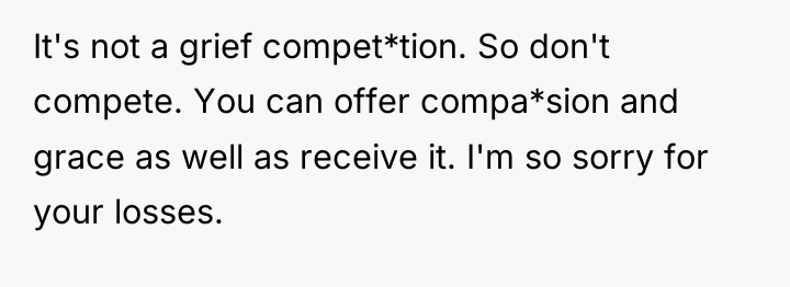 It's not a grief compet*tion. So don't compete. You can...