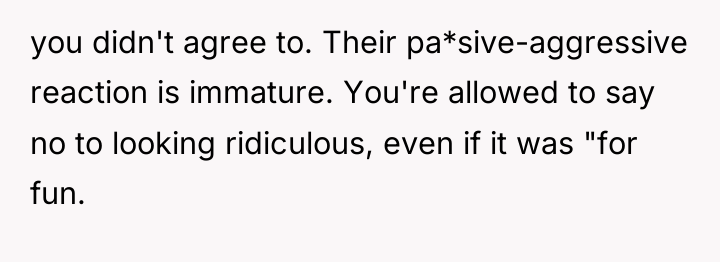 you didn't agree to. Their pa*sive-aggressive reaction is immature. You're...