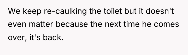 We keep re-caulking the toilet but it doesn't even matter...