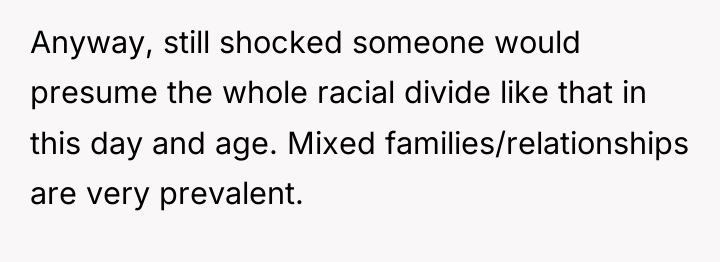 Anyway, still shocked someone would presume the whole racial divide...